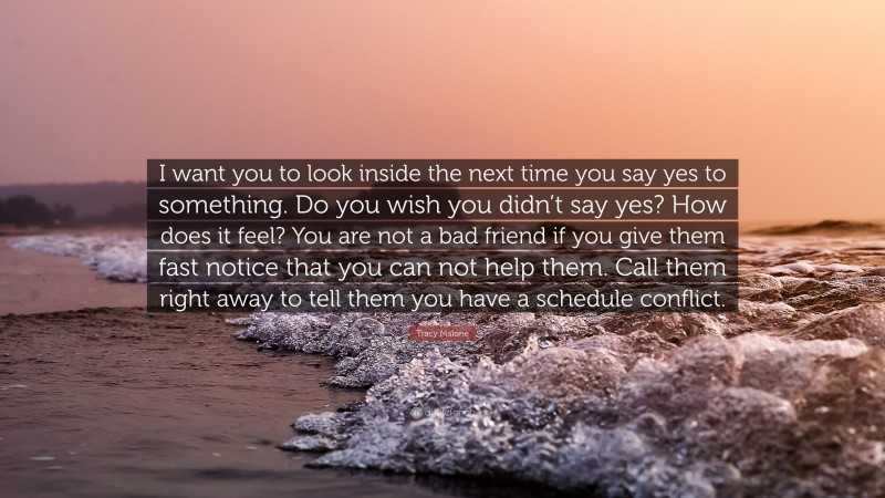 Tracy Malone Quote: “I want you to look inside the next time you say yes to something. Do you wish you didn’t say yes? How does it feel? You are not a bad friend if you give them fast notice that you can not help them. Call them right away to tell them you have a schedule conflict.”