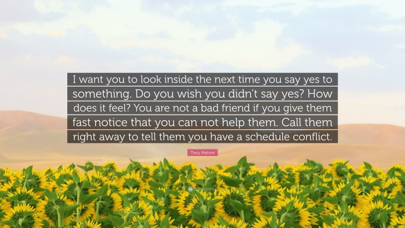 Tracy Malone Quote: “I want you to look inside the next time you say yes to something. Do you wish you didn’t say yes? How does it feel? You are not a bad friend if you give them fast notice that you can not help them. Call them right away to tell them you have a schedule conflict.”