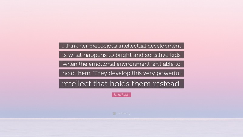Fariha Roisin Quote: “I think her precocious intellectual development is what happens to bright and sensitive kids when the emotional environment isn’t able to hold them. They develop this very powerful intellect that holds them instead.”
