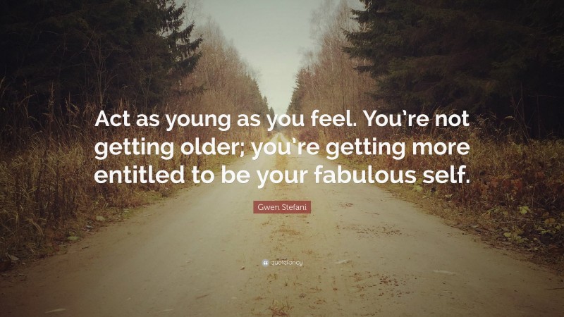 Gwen Stefani Quote: “Act as young as you feel. You’re not getting older; you’re getting more entitled to be your fabulous self.”