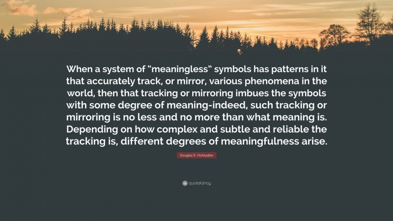 Douglas R. Hofstadter Quote: “When a system of “meaningless” symbols has patterns in it that accurately track, or mirror, various phenomena in the world, then that tracking or mirroring imbues the symbols with some degree of meaning-indeed, such tracking or mirroring is no less and no more than what meaning is. Depending on how complex and subtle and reliable the tracking is, different degrees of meaningfulness arise.”