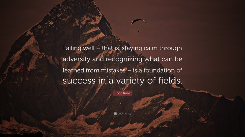 Todd Rose Quote: “Failing well – that is, staying calm through adversity and recognizing what can be learned from mistakes – is a foundation of success in a variety of fields.”