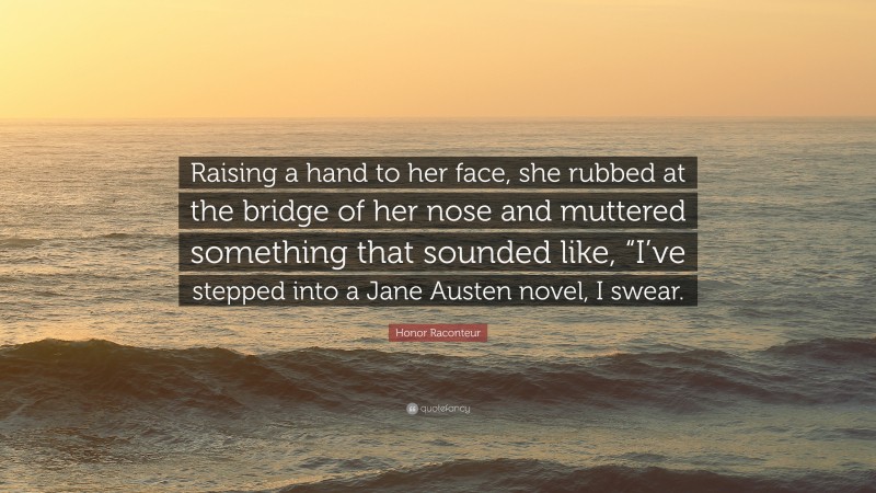 Honor Raconteur Quote: “Raising a hand to her face, she rubbed at the bridge of her nose and muttered something that sounded like, “I’ve stepped into a Jane Austen novel, I swear.”