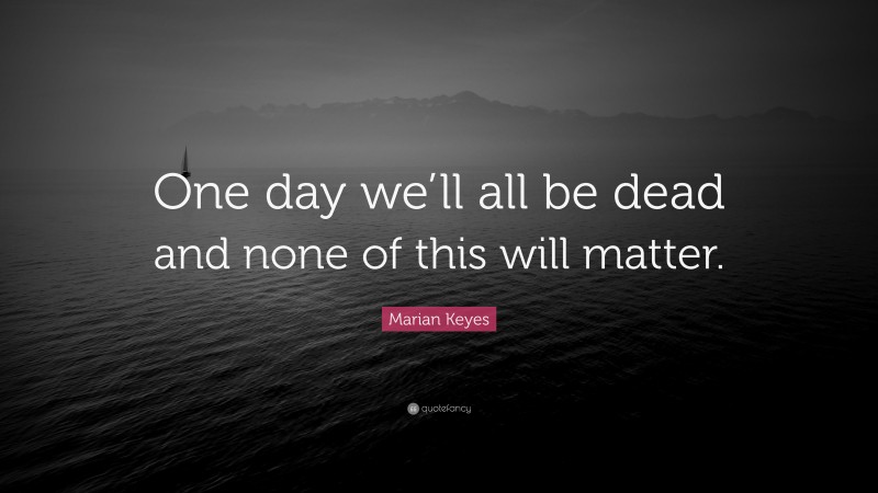 Marian Keyes Quote: “One day we’ll all be dead and none of this will matter.”