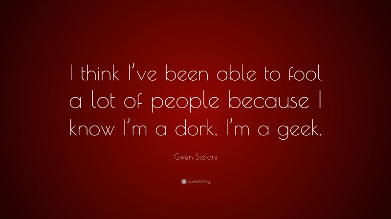 Gwen Stefani Quote: “I think I’ve been able to fool a lot of people because I know I’m a dork. I’m a geek.”