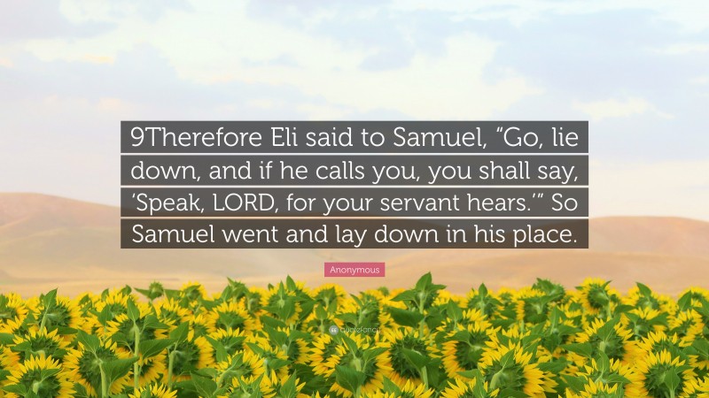 Anonymous Quote: “9Therefore Eli said to Samuel, “Go, lie down, and if he calls you, you shall say, ‘Speak, LORD, for your servant hears.’” So Samuel went and lay down in his place.”
