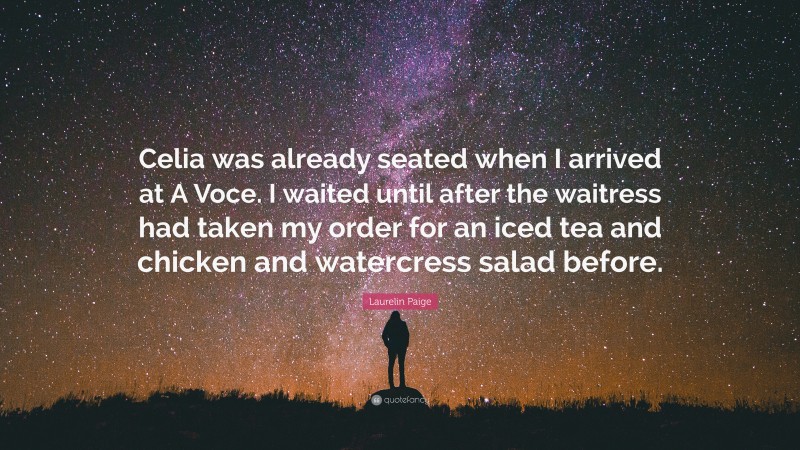 Laurelin Paige Quote: “Celia was already seated when I arrived at A Voce. I waited until after the waitress had taken my order for an iced tea and chicken and watercress salad before.”