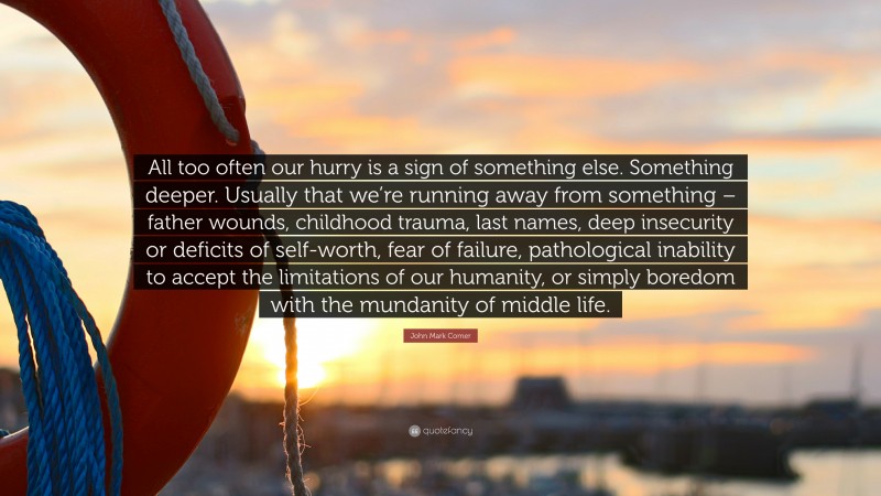 John Mark Comer Quote: “All too often our hurry is a sign of something else. Something deeper. Usually that we’re running away from something – father wounds, childhood trauma, last names, deep insecurity or deficits of self-worth, fear of failure, pathological inability to accept the limitations of our humanity, or simply boredom with the mundanity of middle life.”