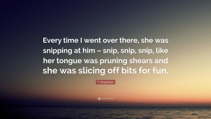 T. Kingfisher Quote: “Every time I went over there, she was snipping at him – snip, snip, snip, like her tongue was pruning shears and she was slicing off bits for fun.”