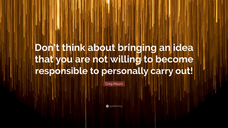 Greg Mauro Quote: “Don’t think about bringing an idea that you are not willing to become responsible to personally carry out!”