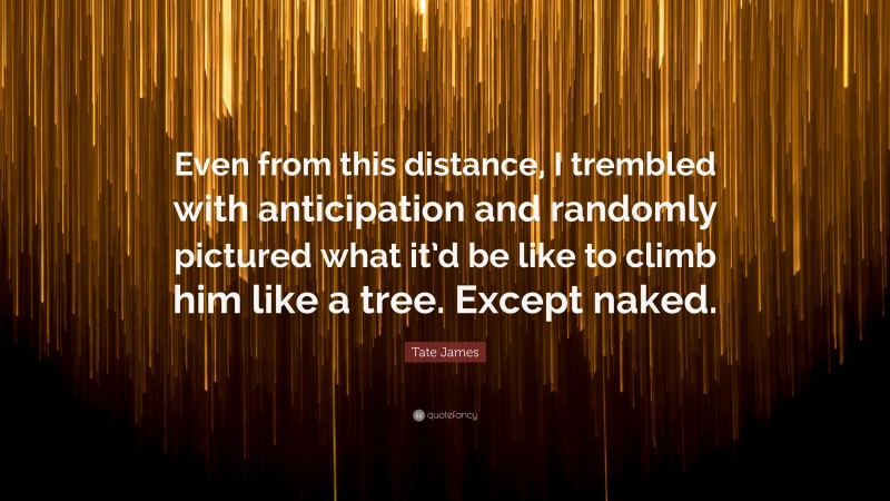 Tate James Quote: “Even from this distance, I trembled with anticipation and randomly pictured what it’d be like to climb him like a tree. Except naked.”