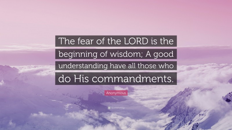 Anonymous Quote: “The fear of the LORD is the beginning of wisdom; A good understanding have all those who do His commandments.”