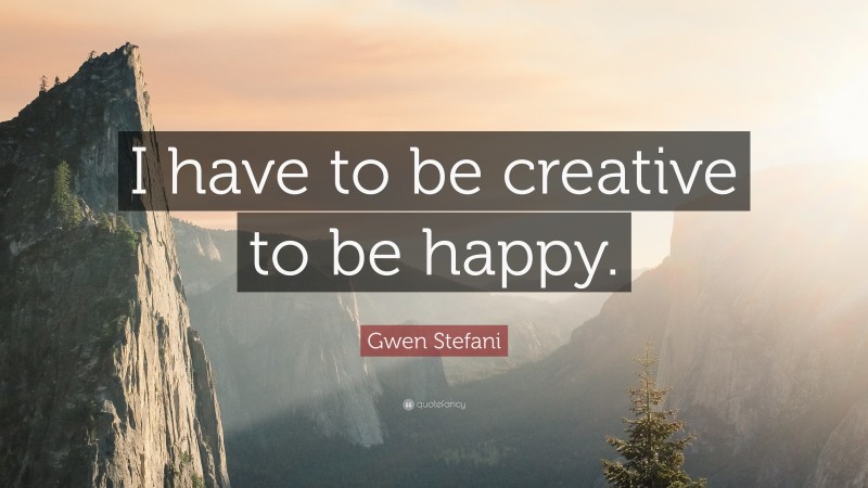 Gwen Stefani Quote: “I have to be creative to be happy.”