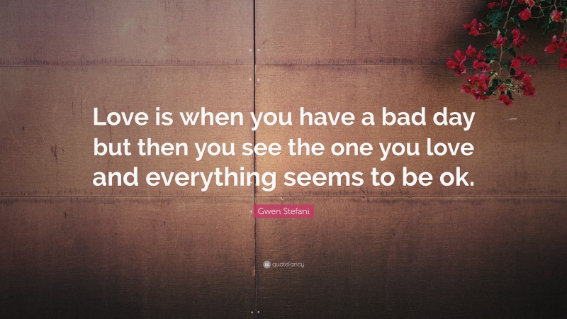 Gwen Stefani Quote: “Love is when you have a bad day but then you see the one you love and everything seems to be ok.”