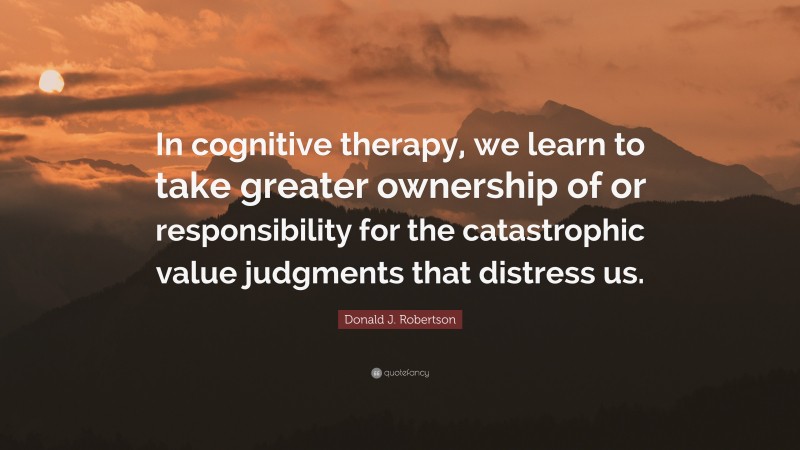 Donald J. Robertson Quote: “In cognitive therapy, we learn to take greater ownership of or responsibility for the catastrophic value judgments that distress us.”