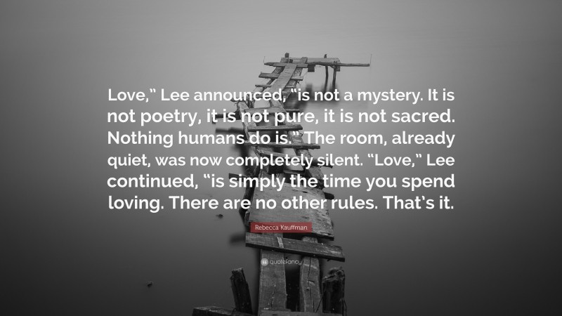 Rebecca Kauffman Quote: “Love,” Lee announced, “is not a mystery. It is not poetry, it is not pure, it is not sacred. Nothing humans do is.” The room, already quiet, was now completely silent. “Love,” Lee continued, “is simply the time you spend loving. There are no other rules. That’s it.”