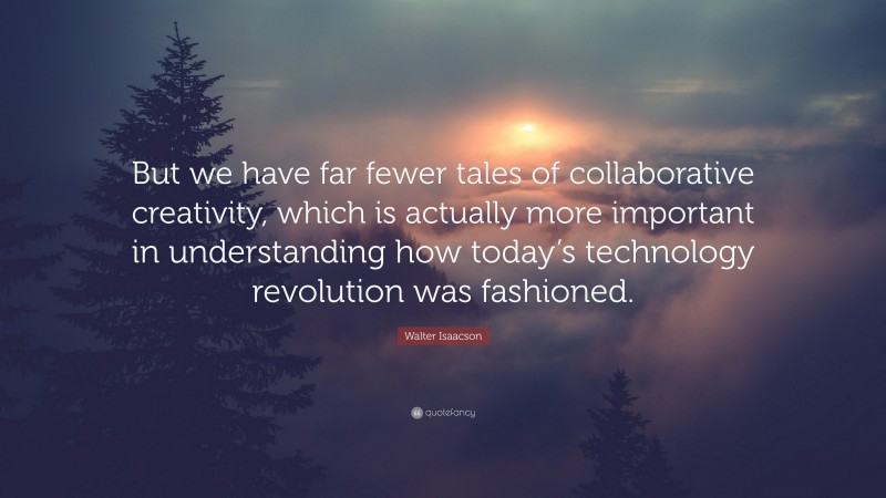 Walter Isaacson Quote: “But we have far fewer tales of collaborative creativity, which is actually more important in understanding how today’s technology revolution was fashioned.”