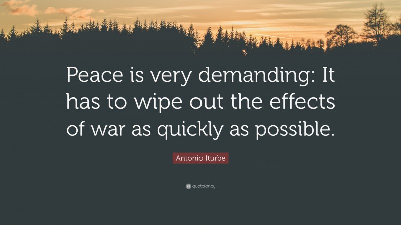 Antonio Iturbe Quote: “Peace is very demanding: It has to wipe out the effects of war as quickly as possible.”