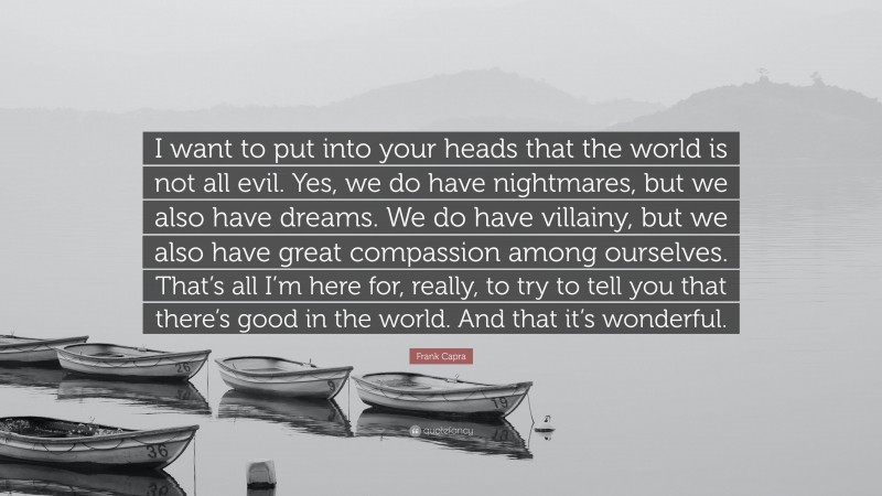 Frank Capra Quote: “I want to put into your heads that the world is not all evil. Yes, we do have nightmares, but we also have dreams. We do have villainy, but we also have great compassion among ourselves. That’s all I’m here for, really, to try to tell you that there’s good in the world. And that it’s wonderful.”