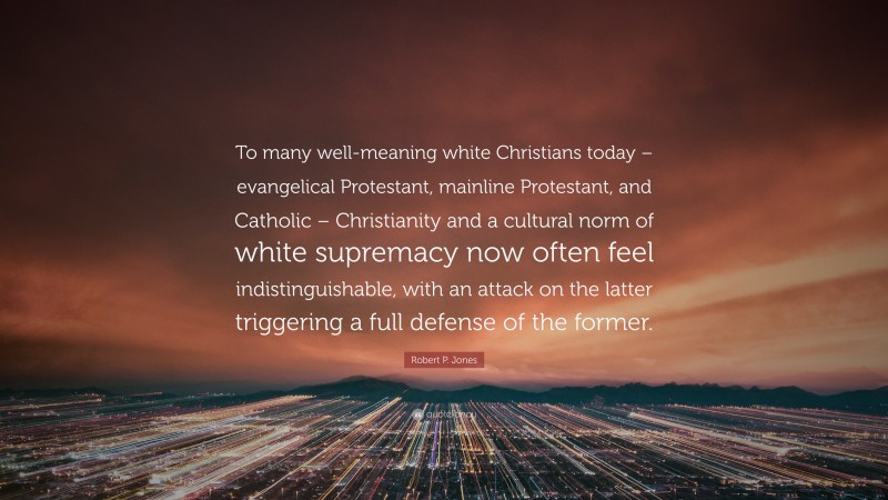 Robert P. Jones Quote: “To many well-meaning white Christians today – evangelical Protestant, mainline Protestant, and Catholic – Christianity and a cultural norm of white supremacy now often feel indistinguishable, with an attack on the latter triggering a full defense of the former.”