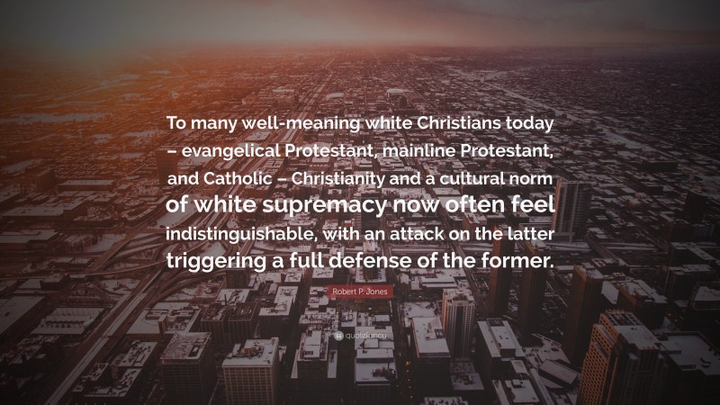 Robert P. Jones Quote: “To many well-meaning white Christians today – evangelical Protestant, mainline Protestant, and Catholic – Christianity and a cultural norm of white supremacy now often feel indistinguishable, with an attack on the latter triggering a full defense of the former.”