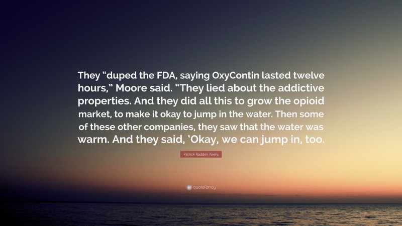 Patrick Radden Keefe Quote: “They “duped the FDA, saying OxyContin lasted twelve hours,” Moore said. “They lied about the addictive properties. And they did all this to grow the opioid market, to make it okay to jump in the water. Then some of these other companies, they saw that the water was warm. And they said, ‘Okay, we can jump in, too.”