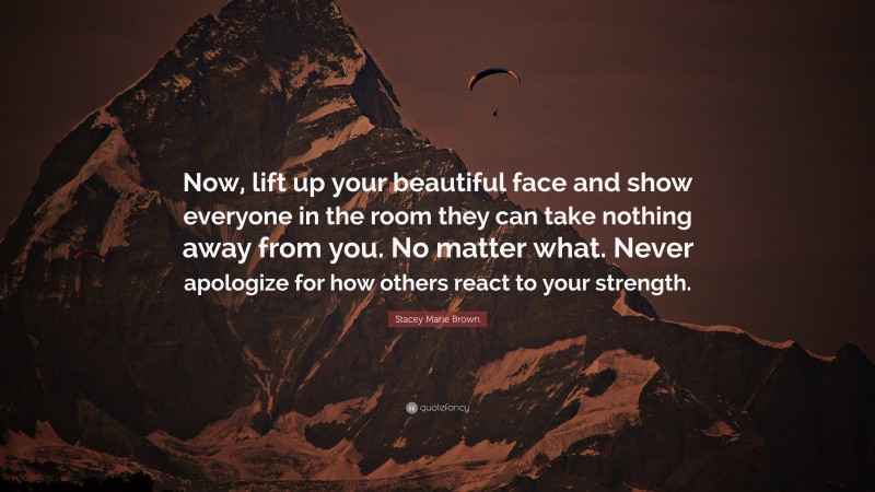 Stacey Marie Brown Quote: “Now, lift up your beautiful face and show everyone in the room they can take nothing away from you. No matter what. Never apologize for how others react to your strength.”