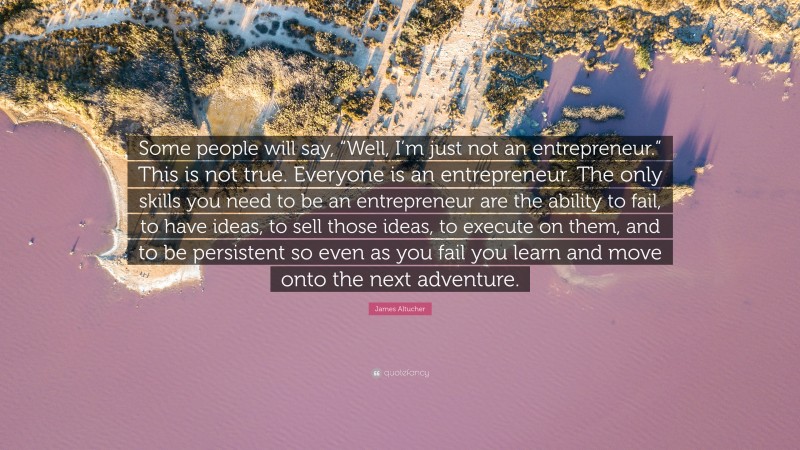 James Altucher Quote: “Some people will say, “Well, I’m just not an entrepreneur.” This is not true. Everyone is an entrepreneur. The only skills you need to be an entrepreneur are the ability to fail, to have ideas, to sell those ideas, to execute on them, and to be persistent so even as you fail you learn and move onto the next adventure.”