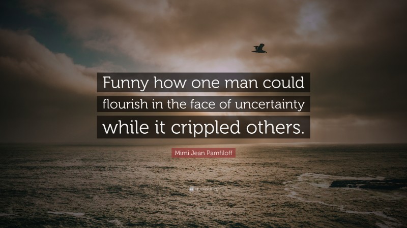 Mimi Jean Pamfiloff Quote: “Funny how one man could flourish in the face of uncertainty while it crippled others.”