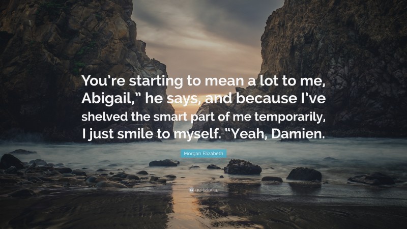 Morgan Elizabeth Quote: “You’re starting to mean a lot to me, Abigail,” he says, and because I’ve shelved the smart part of me temporarily, I just smile to myself. “Yeah, Damien.”