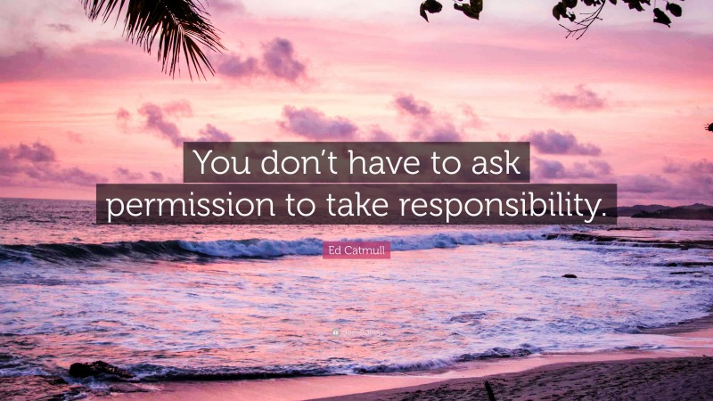 Ed Catmull Quote: “You don’t have to ask permission to take responsibility.”