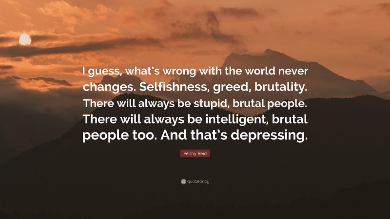 Penny Reid Quote: “I guess, what’s wrong with the world never changes. Selfishness, greed, brutality. There will always be stupid, brutal people. There will always be intelligent, brutal people too. And that’s depressing.”