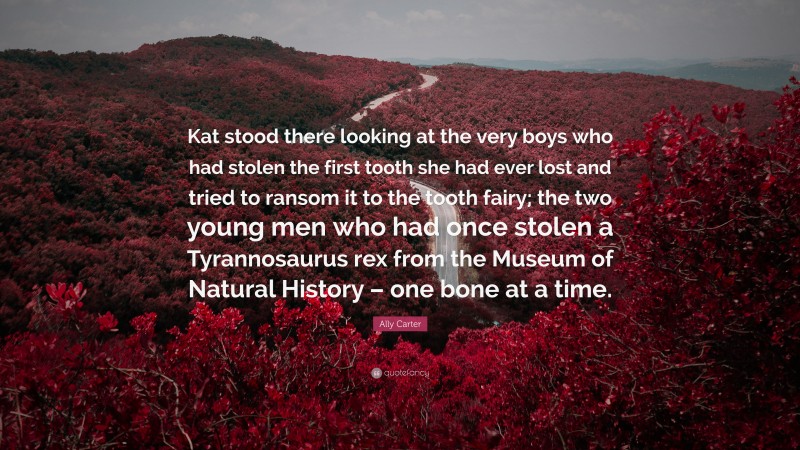 Ally Carter Quote: “Kat stood there looking at the very boys who had stolen the first tooth she had ever lost and tried to ransom it to the tooth fairy; the two young men who had once stolen a Tyrannosaurus rex from the Museum of Natural History – one bone at a time.”