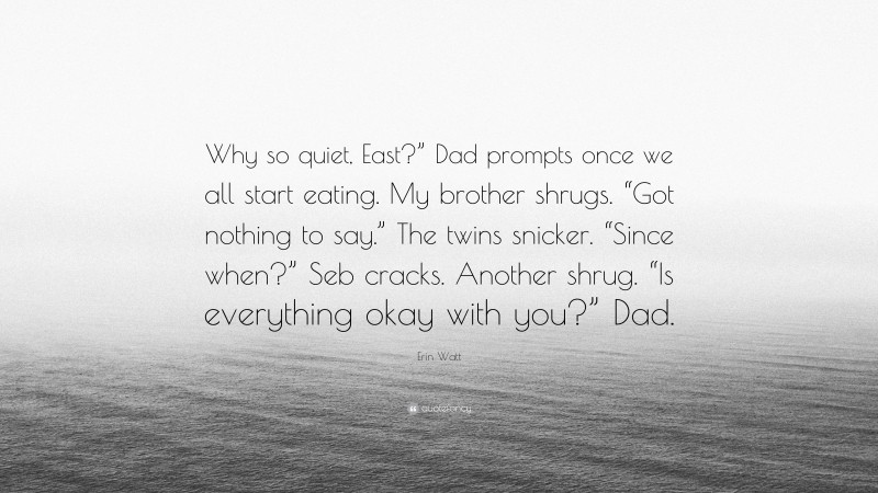 Erin Watt Quote: “Why so quiet, East?” Dad prompts once we all start eating. My brother shrugs. “Got nothing to say.” The twins snicker. “Since when?” Seb cracks. Another shrug. “Is everything okay with you?” Dad.”