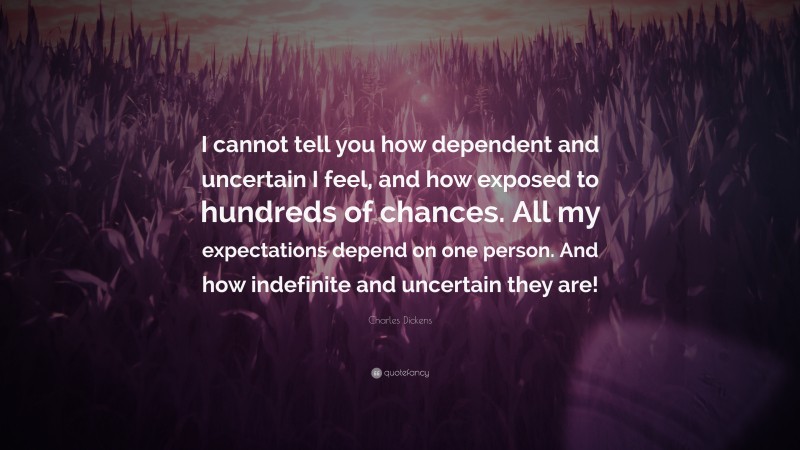 Charles Dickens Quote: “I cannot tell you how dependent and uncertain I feel, and how exposed to hundreds of chances. All my expectations depend on one person. And how indefinite and uncertain they are!”