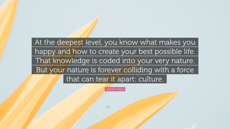 Martha N. Beck Quote: “At the deepest level, you know what makes you happy and how to create your best possible life. That knowledge is coded into your very nature. But your nature is forever colliding with a force that can tear it apart: culture.”
