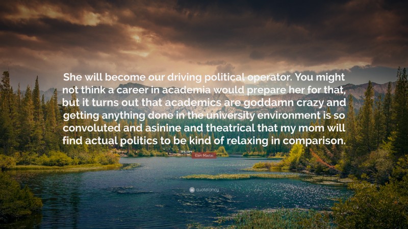 Elan Mastai Quote: “She will become our driving political operator. You might not think a career in academia would prepare her for that, but it turns out that academics are goddamn crazy and getting anything done in the university environment is so convoluted and asinine and theatrical that my mom will find actual politics to be kind of relaxing in comparison.”