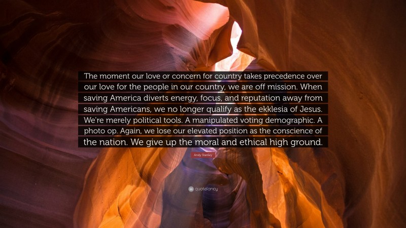 Andy Stanley Quote: “The moment our love or concern for country takes precedence over our love for the people in our country, we are off mission. When saving America diverts energy, focus, and reputation away from saving Americans, we no longer qualify as the ekklesia of Jesus. We’re merely political tools. A manipulated voting demographic. A photo op. Again, we lose our elevated position as the conscience of the nation. We give up the moral and ethical high ground.”