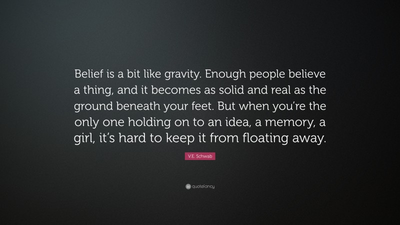 V.E. Schwab Quote: “Belief is a bit like gravity. Enough people believe a thing, and it becomes as solid and real as the ground beneath your feet. But when you’re the only one holding on to an idea, a memory, a girl, it’s hard to keep it from floating away.”