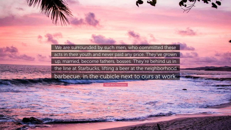 Aggie Blum Thompson Quote: “We are surrounded by such men, who committed these acts in their youth and never paid any price. They’ve grown up, married, become fathers, bosses. They’re behind us in the line at Starbucks, lifting a beer at the neighborhood barbecue, in the cubicle next to ours at work.”