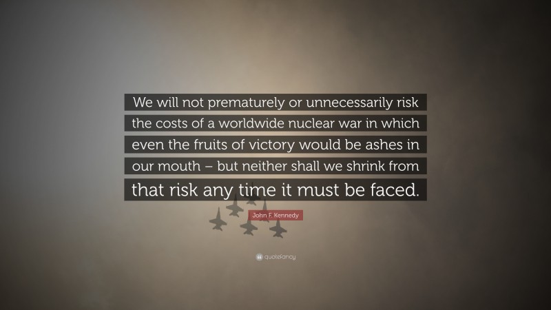 John F. Kennedy Quote: “We will not prematurely or unnecessarily risk the costs of a worldwide nuclear war in which even the fruits of victory would be ashes in our mouth – but neither shall we shrink from that risk any time it must be faced.”
