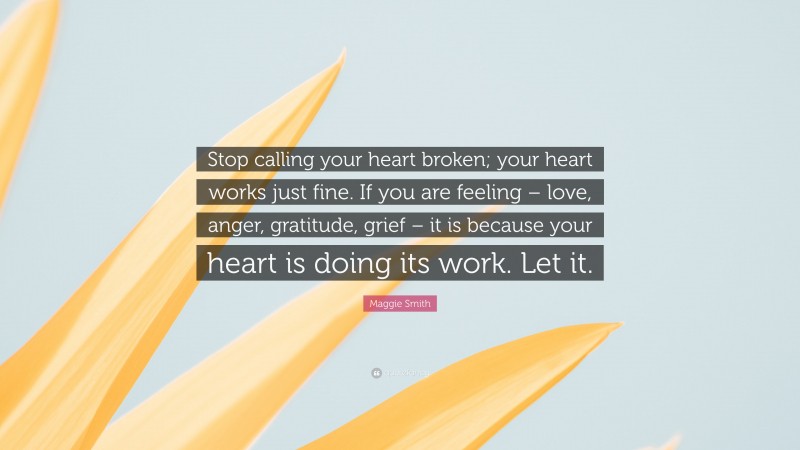 Maggie Smith Quote: “Stop calling your heart broken; your heart works just fine. If you are feeling – love, anger, gratitude, grief – it is because your heart is doing its work. Let it.”