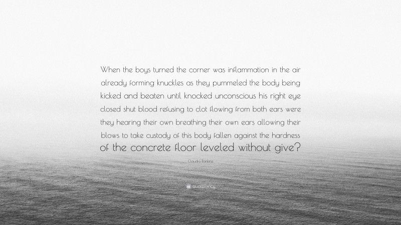 Claudia Rankine Quote: “When the boys turned the corner was inflammation in the air already forming knuckles as they pummeled the body being kicked and beaten until knocked unconscious his right eye closed shut blood refusing to clot flowing from both ears were they hearing their own breathing their own ears allowing their blows to take custody of this body fallen against the hardness of the concrete floor leveled without give?”