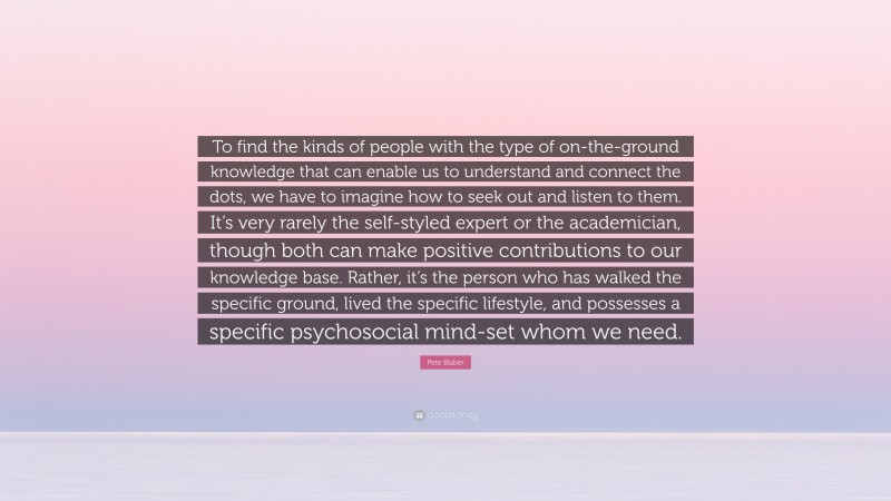 Pete Blaber Quote: “To find the kinds of people with the type of on-the-ground knowledge that can enable us to understand and connect the dots, we have to imagine how to seek out and listen to them. It’s very rarely the self-styled expert or the academician, though both can make positive contributions to our knowledge base. Rather, it’s the person who has walked the specific ground, lived the specific lifestyle, and possesses a specific psychosocial mind-set whom we need.”