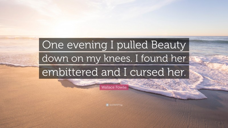 Wallace Fowlie Quote: “One evening I pulled Beauty down on my knees. I found her embittered and I cursed her.”