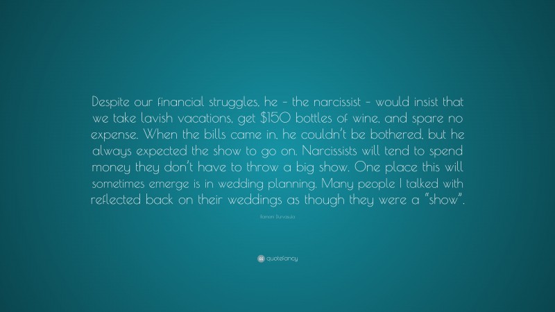 Ramani Durvasula Quote: “Despite our financial struggles, he – the narcissist – would insist that we take lavish vacations, get $150 bottles of wine, and spare no expense. When the bills came in, he couldn’t be bothered, but he always expected the show to go on. Narcissists will tend to spend money they don’t have to throw a big show. One place this will sometimes emerge is in wedding planning. Many people I talked with reflected back on their weddings as though they were a “show”.”