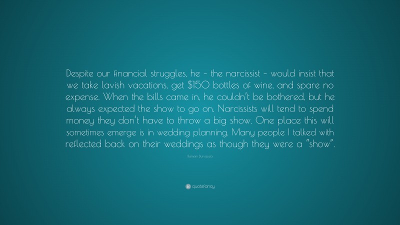 Ramani Durvasula Quote: “Despite our financial struggles, he – the narcissist – would insist that we take lavish vacations, get $150 bottles of wine, and spare no expense. When the bills came in, he couldn’t be bothered, but he always expected the show to go on. Narcissists will tend to spend money they don’t have to throw a big show. One place this will sometimes emerge is in wedding planning. Many people I talked with reflected back on their weddings as though they were a “show”.”