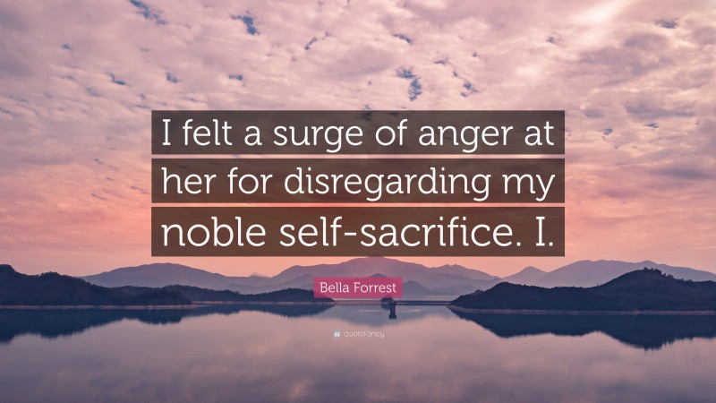 Bella Forrest Quote: “I felt a surge of anger at her for disregarding my noble self-sacrifice. I.”