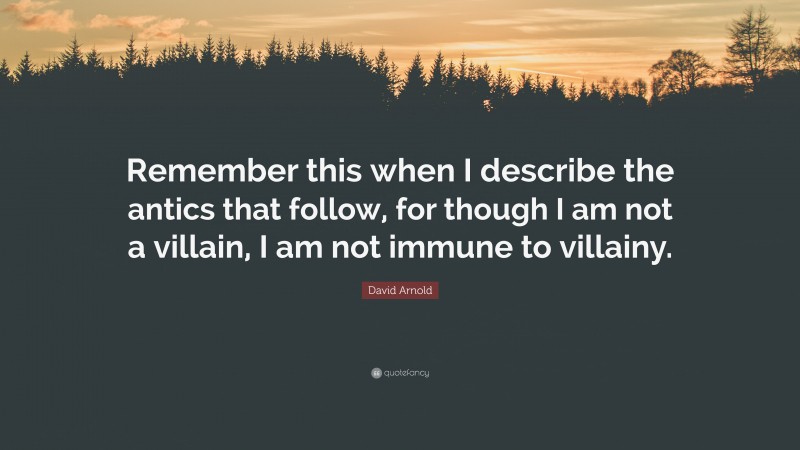 David Arnold Quote: “Remember this when I describe the antics that follow, for though I am not a villain, I am not immune to villainy.”