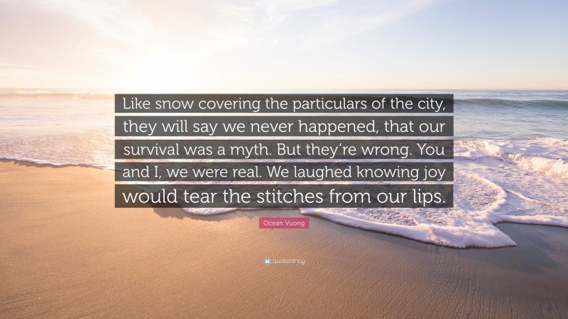 Ocean Vuong Quote: “Like snow covering the particulars of the city, they will say we never happened, that our survival was a myth. But they’re wrong. You and I, we were real. We laughed knowing joy would tear the stitches from our lips.”